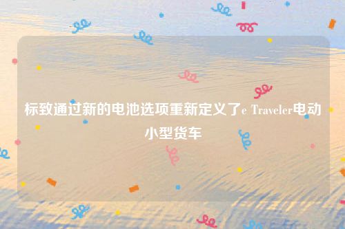 标致通过新的电池选项重新定义了e Traveler电动小型货车