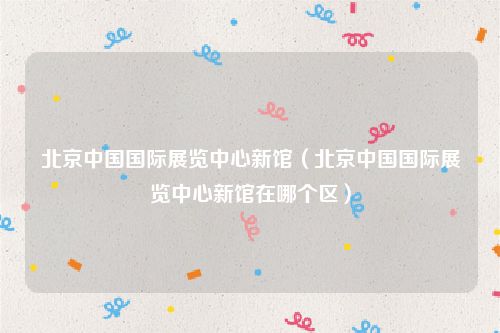 北京中国国际展览中心新馆(北京中国国际展览中心新馆在哪个区)