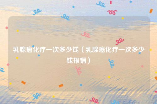 乳腺癌化疗一次多少钱(乳腺癌化疗一次多少钱报销)