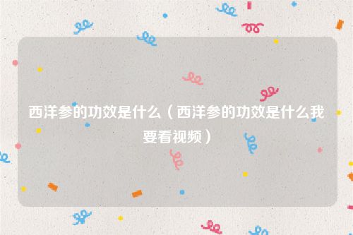 西洋参的功效是什么(西洋参的功效是什么我要看视频)