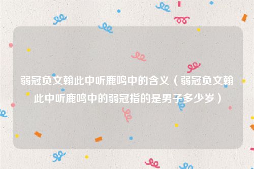 弱冠负文翰此中听鹿鸣中的含义(弱冠负文翰此中听鹿鸣中的弱冠指的是男子多少岁)