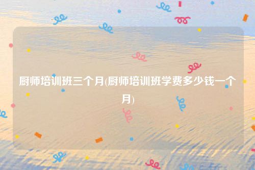 厨师培训班三个月(厨师培训班学费多少钱一个月)