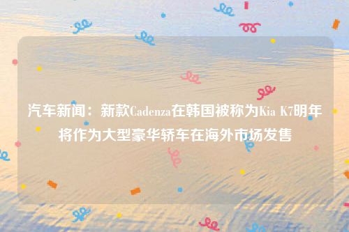 汽车新闻：新款Cadenza在韩国被称为Kia K7明年将作为大型豪华轿车在海外市场发售