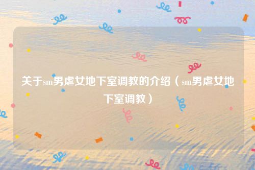 关于sm男虐女地下室调教的介绍(sm男虐女地下室调教)