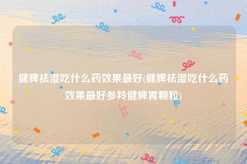 健脾祛湿吃什么药效果最好(健脾祛湿吃什么药效果最好参羚健脾胃颗粒)