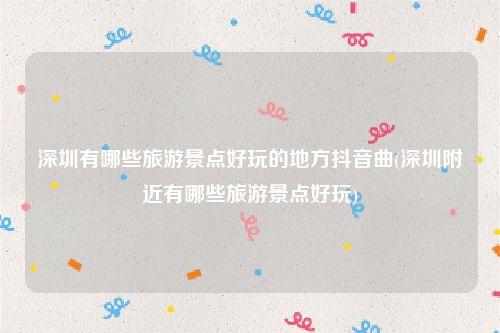 深圳有哪些旅游景点好玩的地方抖音曲(深圳附近有哪些旅游景点好玩)