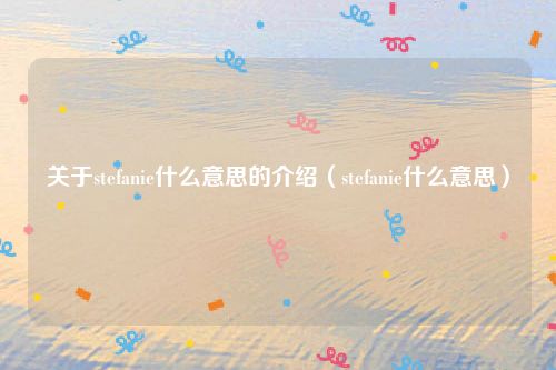 关于stefanie什么意思的介绍（stefanie什么意思）