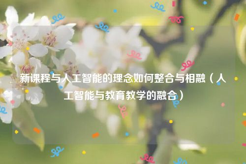 新课程与人工智能的理念如何整合与相融（人工智能与教育教学的融合）