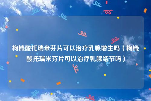 枸橼酸托瑞米芬片可以治疗乳腺增生吗（枸橼酸托瑞米芬片可以治疗乳腺结节吗）