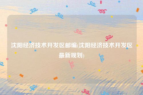 沈阳经济技术开发区邮编(沈阳经济技术开发区最新规划)