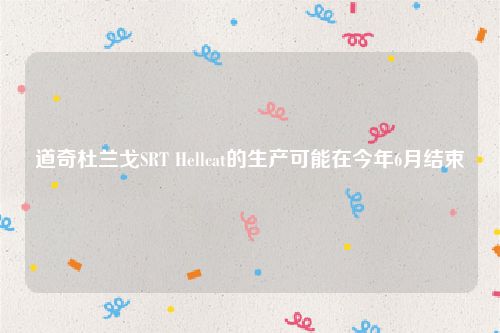 道奇杜兰戈SRT Hellcat的生产可能在今年6月结束