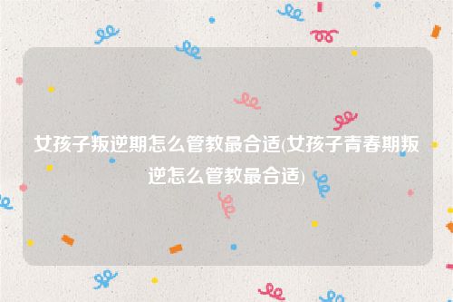 女孩子叛逆期怎么管教最合适(女孩子青春期叛逆怎么管教最合适)