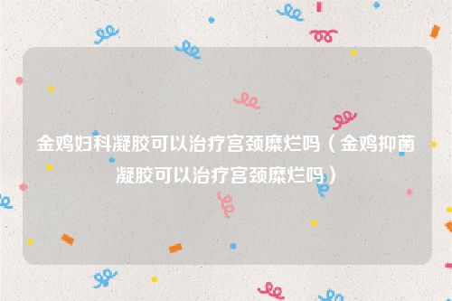 金鸡妇科凝胶可以治疗宫颈糜烂吗(金鸡抑菌凝胶可以治疗宫颈糜烂吗)