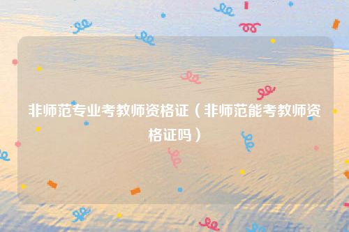 非师范专业考教师资格证（非师范能考教师资格证吗）