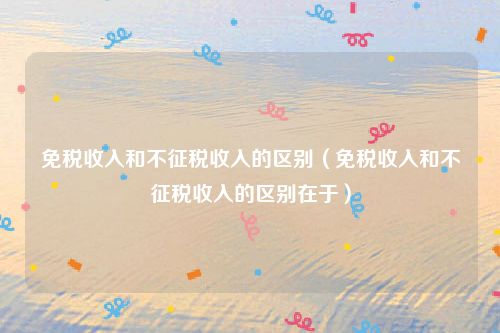 免税收入和不征税收入的区别(免税收入和不征税收入的区别在于)