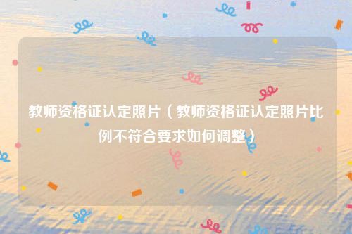 教师资格证认定照片（教师资格证认定照片比例不符合要求如何调整）