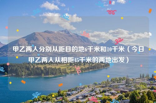 甲乙两人分别从距目的地6千米和10千米（今日甲乙两人从相距45千米的两地出发）