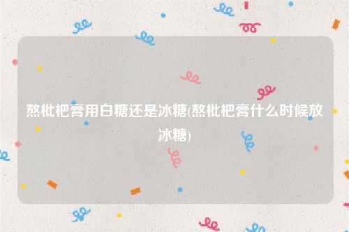 熬枇杷膏用白糖还是冰糖(熬枇杷膏什么时候放冰糖)