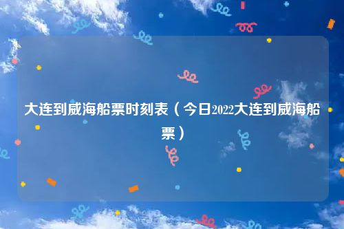 大连到威海船票时刻表（今日2022大连到威海船票）